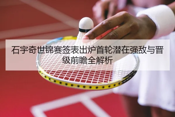 石宇奇世锦赛签表出炉首轮潜在强敌与晋级前瞻全解析