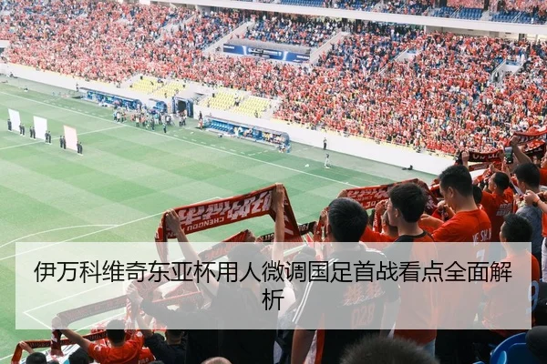 伊万科维奇东亚杯用人微调国足首战看点全面解析