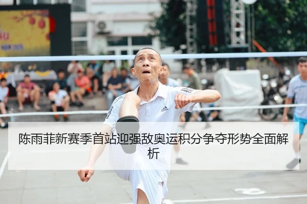 陈雨菲新赛季首站迎强敌奥运积分争夺形势全面解析
